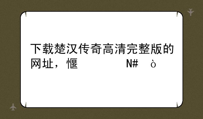 下载楚汉传奇高清完整版的网址，感谢哈！