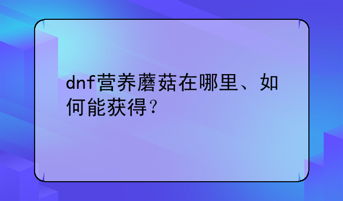 dnf营养蘑菇在哪里、如何能获得？