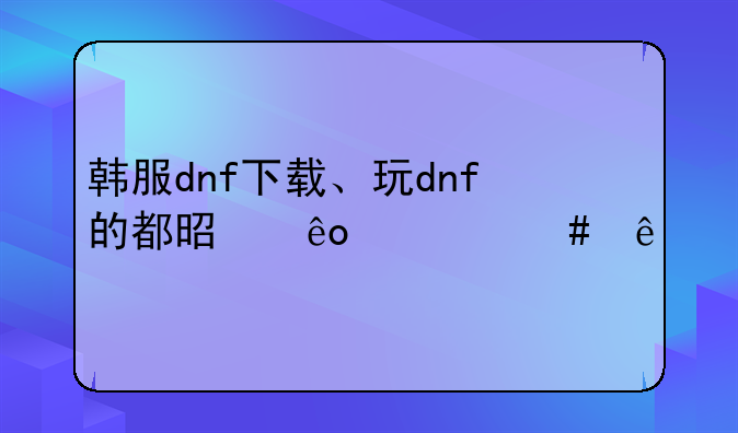 韩服dnf下载、玩dnf的都是些什么人