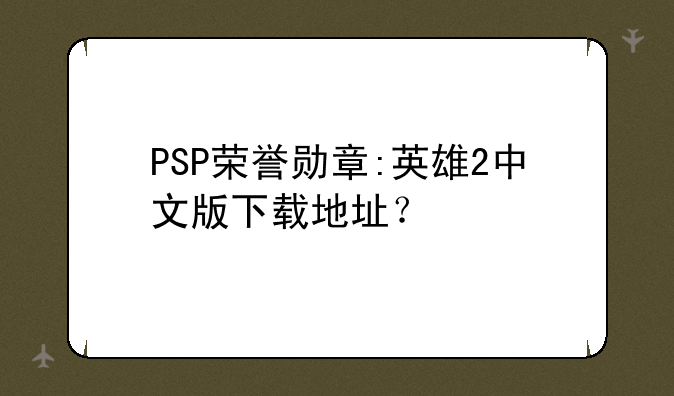 PSP荣誉勋章:英雄2中文版下载地址？
