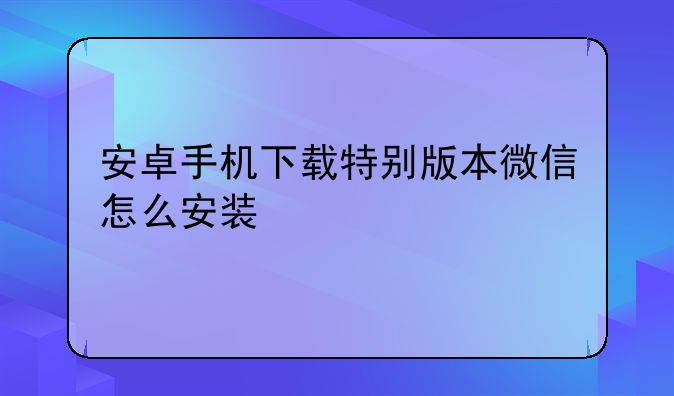 安卓手机下载特别版本微信怎么安装