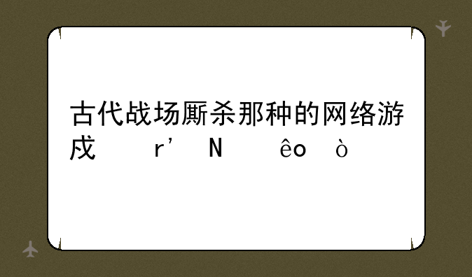 古代战场厮杀那种的网络游戏有哪些？