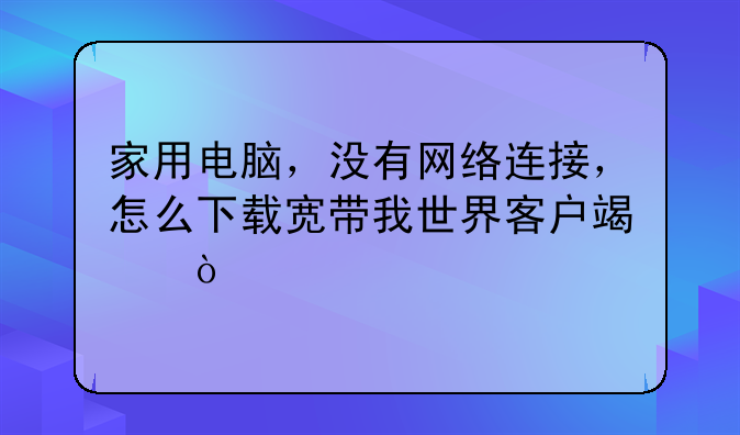 家用电脑，没有网络连接，怎么下载宽带我世界客户端？