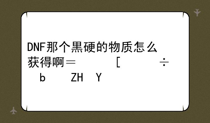 DNF那个黒硬的物质怎么获得啊？他们都说是夏洛克的任务，那几级触发啊？