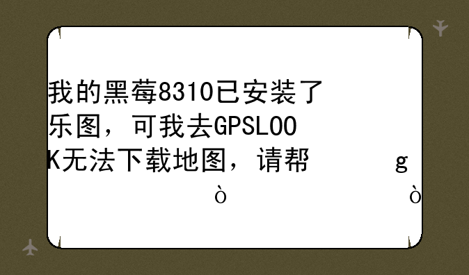 我的黑莓8310已安装了乐图，可我去GPSLOOK无法下载地图，请帮忙解决！感谢！
