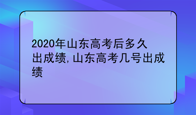 2020年山东高考后多久出成绩,山东高考几号出成绩