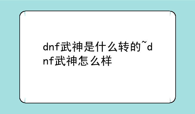 dnf武神是什么转的~dnf武神怎么样