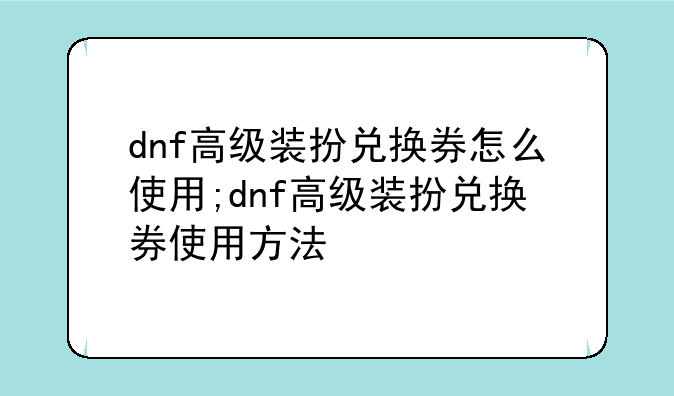 dnf高级装扮兑换券怎么使用;dnf高级装扮兑换券使用方法