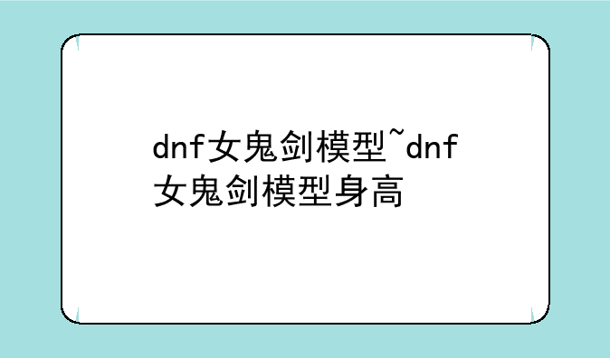 dnf女鬼剑模型~dnf女鬼剑模型身高