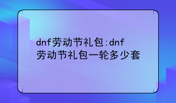 dnf劳动节礼包:dnf劳动节礼包一轮多少套