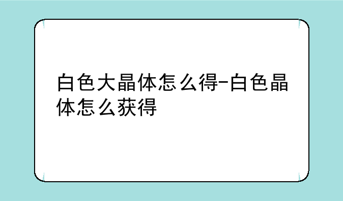 白色大晶体怎么得-白色晶体怎么获得