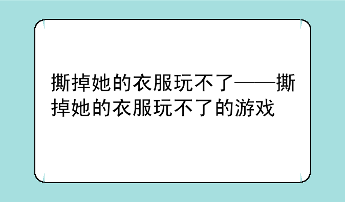 撕掉她的衣服玩不了——撕掉她的衣服玩不了的游戏