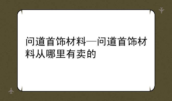 问道首饰材料—问道首饰材料从哪里有卖的