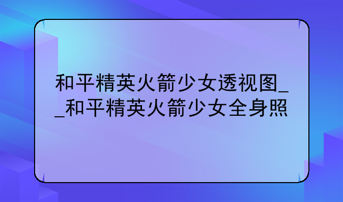 和平精英火箭少女透视图__和平精英火箭少女全身照