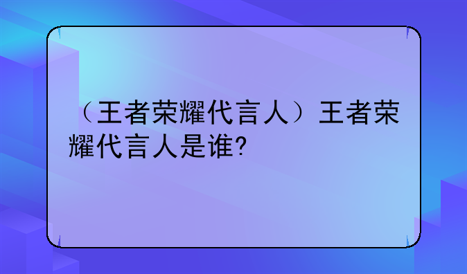 （王者荣耀代言人）王者荣耀代言人是谁?