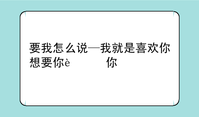 要我怎么说—我就是喜欢你想要你这还要我怎么说
