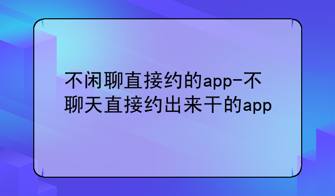 不闲聊直接约的app-不聊天直接约出来干的app
