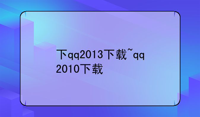 下qq2013下载~qq2010下载