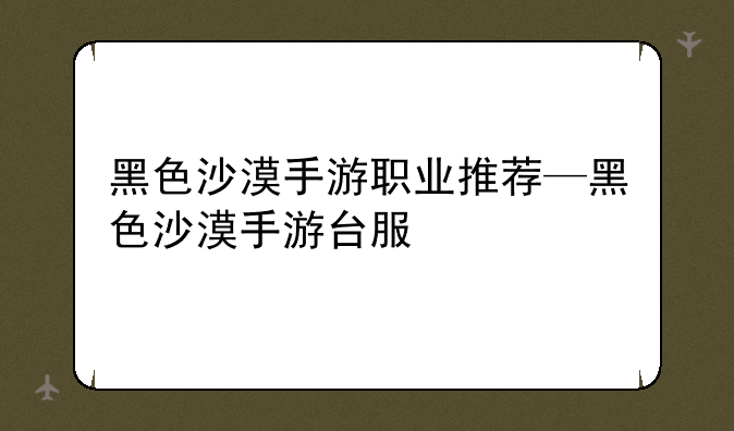 黑色沙漠手游职业推荐—黑色沙漠手游台服