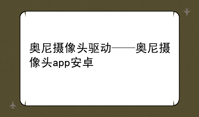 奥尼摄像头驱动——奥尼摄像头app安卓