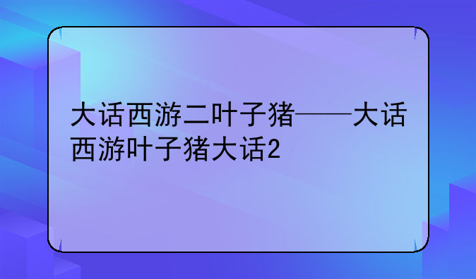 大话西游二叶子猪——大话西游叶子猪大话2