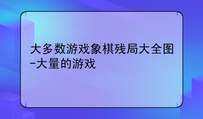 大多数游戏象棋残局大全图-大量的游戏