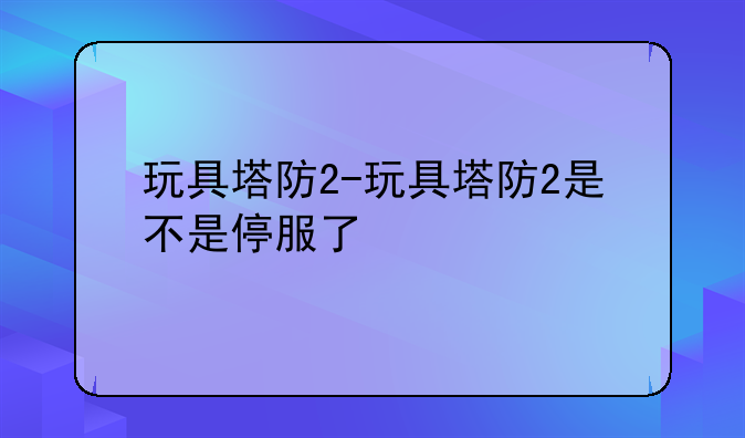 玩具塔防2-玩具塔防2是不是停服了