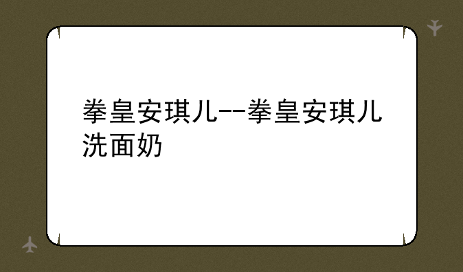 拳皇安琪儿--拳皇安琪儿洗面奶