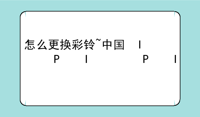 怎么更换彩铃~中国移动怎么更换彩铃