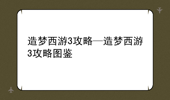 造梦西游3攻略—造梦西游3攻略图鉴