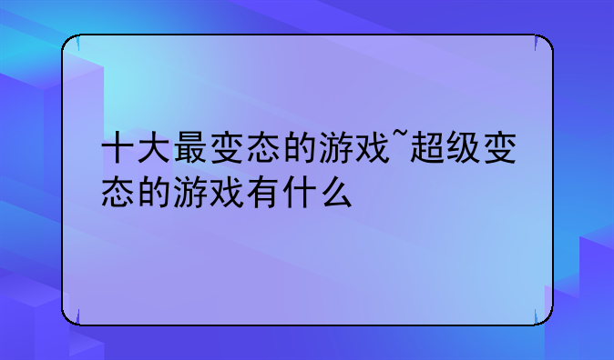 十大最变态的游戏~超级变态的游戏有什么
