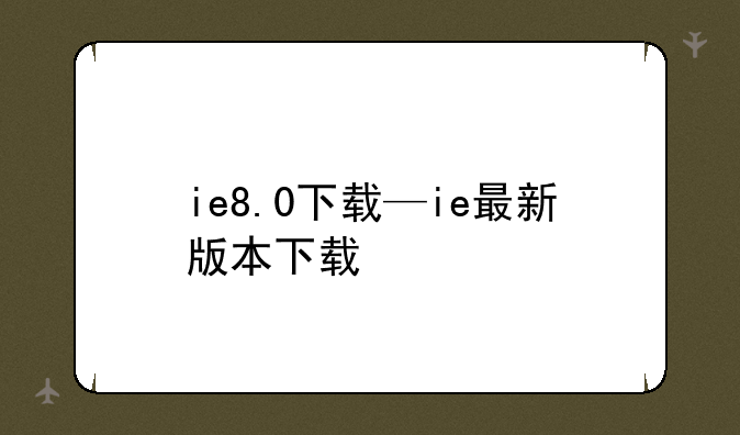 ie8.0下载—ie最新版本下载