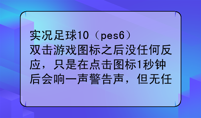 实况足球10（pes6）双击游戏图标之后没任何反应，只是在点击图标1秒钟后会响一声警告声，但无任何对话框弹